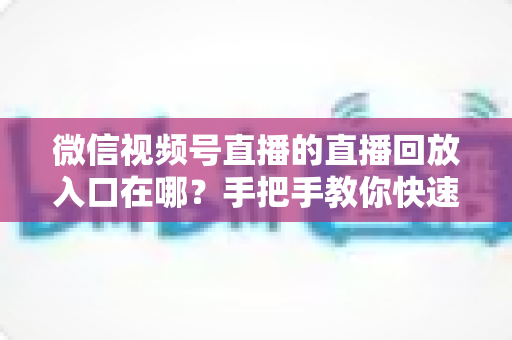 微信视频号直播的直播回放入口在哪？手把手教你快速找到回放位置与观看技巧