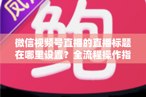 微信视频号直播的直播标题在哪里设置?全流程操作指南与高转化标题写作技巧一文讲透 微信视频号直播的直播标题在哪里设置?全流程操作指南与高转化标题写作技巧一文讲透
