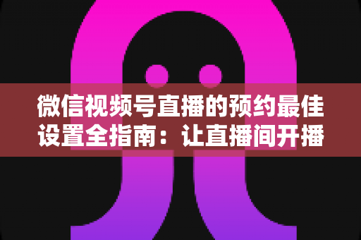 微信视频号直播的预约最佳设置全指南：让直播间开播即高人气的实战攻略