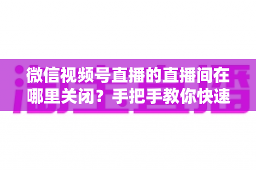 微信视频号直播的直播间在哪里关闭?手把手教你快速关闭直播间并解决常见问题 微信视频号直播的直播间在哪里关闭?手把手教你快速关闭直播间并解决常见问题