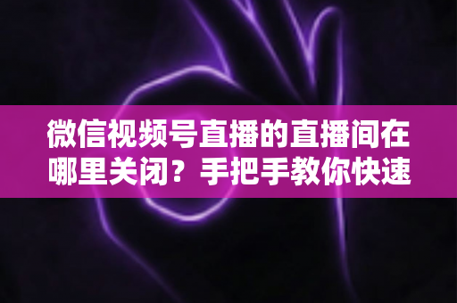 微信视频号直播的直播间在哪里关闭?手把手教你快速关闭直播间并解决常见问题 微信视频号直播的直播间在哪里关闭?手把手教你快速关闭直播间并解决常见问题