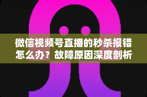 微信视频号直播的秒杀报错怎么办？故障原因深度剖析与实操解决指南