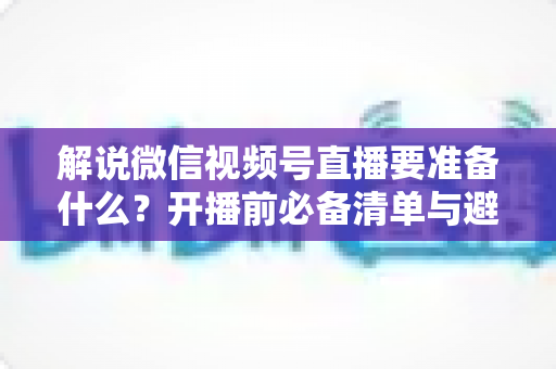 解说微信视频号直播要准备什么？开播前必备清单与避坑指南全解析