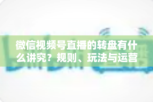 微信视频号直播的转盘有什么讲究?规则、玩法与运营技巧一文讲透 微信视频号直播的转盘有什么讲究?规则、玩法与运营技巧一文讲透