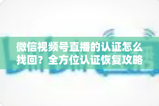 微信视频号直播的认证怎么找回?全方位认证恢复攻略与实用操作指南 微信视频号直播的认证怎么找回?全方位认证恢复攻略与实用操作指南