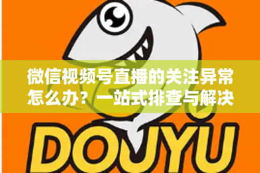 微信视频号直播的关注异常怎么办?一站式排查与解决方案全指南 微信视频号直播的关注异常怎么办?一站式排查与解决方案全指南