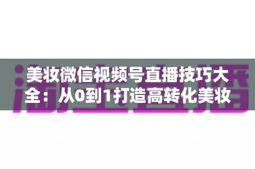 美妆微信视频号直播技巧大全:从0到1打造高转化美妆直播间的实战指南 美妆微信视频号直播技巧大全:从0到1打造高转化美妆直播间的实战指南