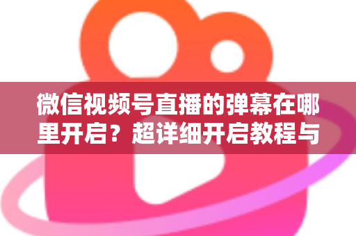 微信视频号直播的弹幕在哪里开启？超详细开启教程与运营技巧全解析