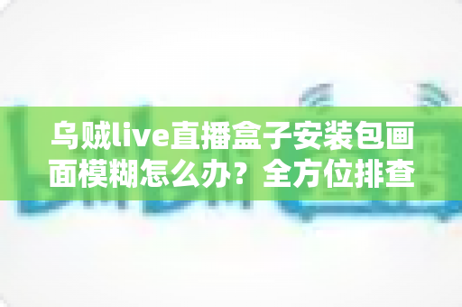 乌贼live直播盒子安装包画面模糊怎么办？全方位排查与修复指南助你畅享高清直播