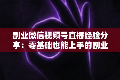 副业微信视频号直播经验分享：零基础也能上手的副业变现实战全攻略