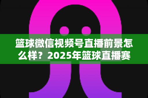 篮球微信视频号直播前景怎么样?2025年篮球直播赛道机遇、变现路径与实战策略深度解析 篮球微信视频号直播前景怎么样?2025年篮球直播赛道机遇、变现路径与实战策略深度解析