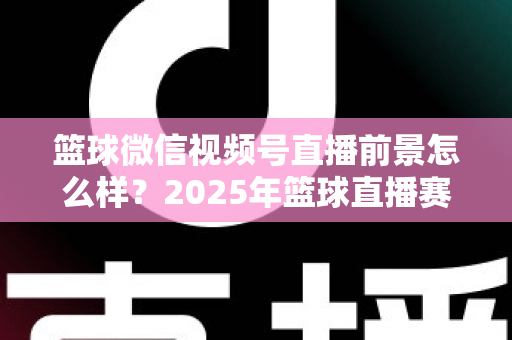 篮球微信视频号直播前景怎么样？2025年篮球直播赛道机遇、变现路径与实战策略深度解析