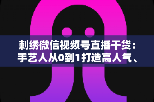 刺绣微信视频号直播干货:手艺人从0到1打造高人气、高转化直播间的实战指南 刺绣微信视频号直播干货:手艺人从0到1打造高人气、高转化直播间的实战指南