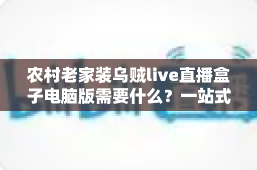 农村老家装乌贼live直播盒子电脑版需要什么？一站式安装指南助你畅享直播新体验