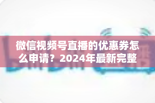 微信视频号直播的优惠券怎么申请？2024年最新完整申请教程与运营技巧全解析