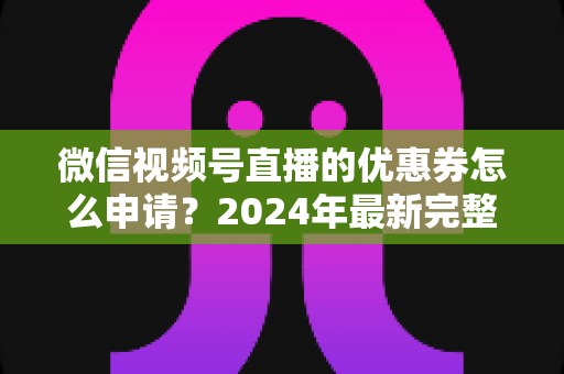 微信视频号直播的优惠券怎么申请？2024年最新完整申请教程与运营技巧全解析