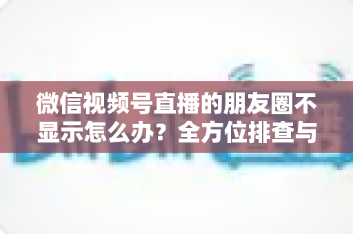 微信视频号直播的朋友圈不显示怎么办?全方位排查与解决技巧完整指南 微信视频号直播的朋友圈不显示怎么办?全方位排查与解决技巧完整指南