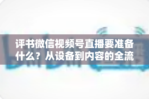 评书微信视频号直播要准备什么？从设备到内容的全流程筹备指南，助你首播人气爆棚
