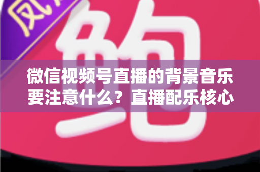 微信视频号直播的背景音乐要注意什么?直播配乐核心要点与避坑指南全解析 微信视频号直播的背景音乐要注意什么?直播配乐核心要点与避坑指南全解析