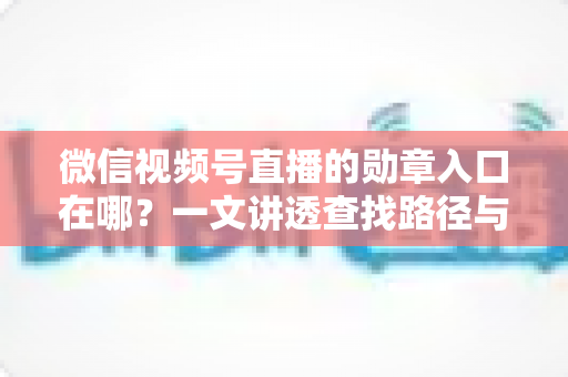 微信视频号直播的勋章入口在哪？一文讲透查找路径与获取技巧，快速解锁你的专属荣誉标识