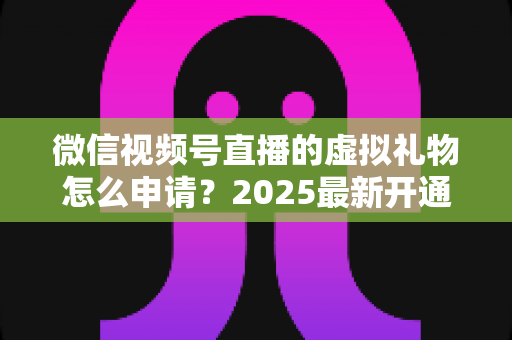 微信视频号直播的虚拟礼物怎么申请？2025最新开通条件、操作步骤与收益提现全攻略