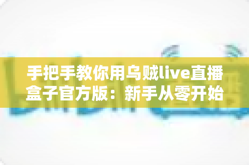 手把手教你用乌贼live直播盒子官方版：新手从零开始快速上手的完整实战指南