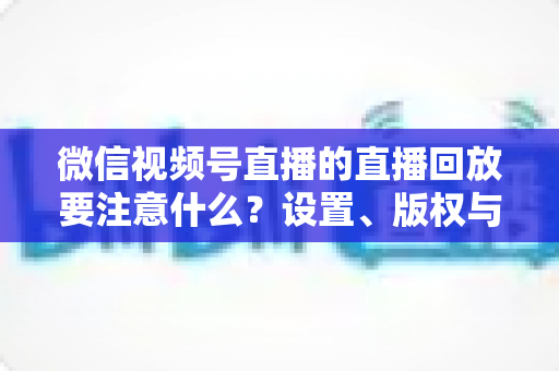 微信视频号直播的直播回放要注意什么？设置、版权与运营全流程避坑指南