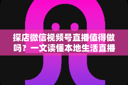探店微信视频号直播值得做吗？一文读懂本地生活直播的机会、挑战与实操指南