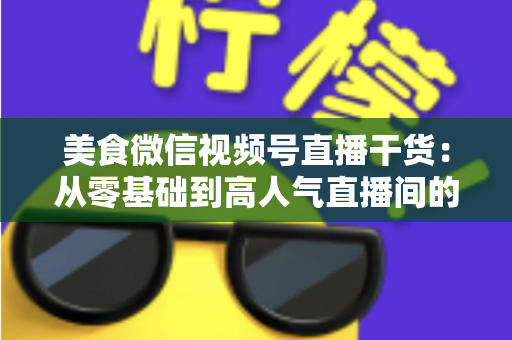 美食微信视频号直播干货:从零基础到高人气直播间的实战全攻略 美食微信视频号直播干货:从零基础到高人气直播间的实战全攻略