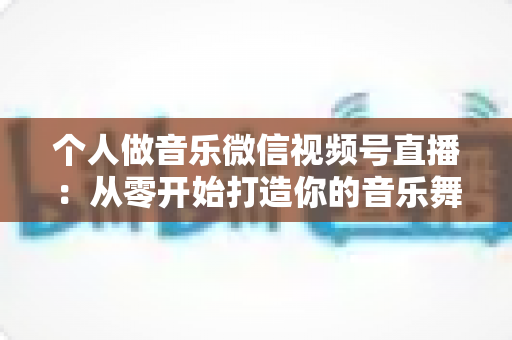 个人做音乐微信视频号直播：从零开始打造你的音乐舞台全攻略