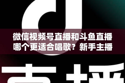 微信视频号直播和斗鱼直播哪个更适合唱歌？新手主播必读的深度对比与平台选择指南