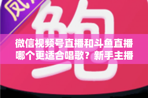微信视频号直播和斗鱼直播哪个更适合唱歌？新手主播必读的深度对比与平台选择指南