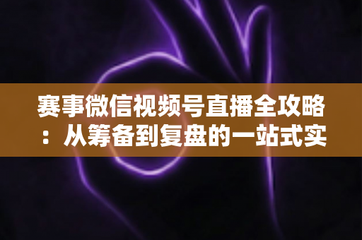赛事微信视频号直播全攻略:从筹备到复盘的一站式实战指南 赛事微信视频号直播全攻略:从筹备到复盘的一站式实战指南