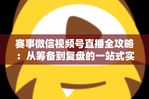 赛事微信视频号直播全攻略:从筹备到复盘的一站式实战指南 赛事微信视频号直播全攻略:从筹备到复盘的一站式实战指南