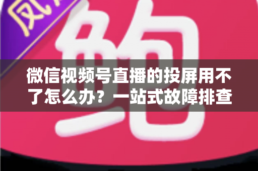 微信视频号直播的投屏用不了怎么办？一站式故障排查与解决指南