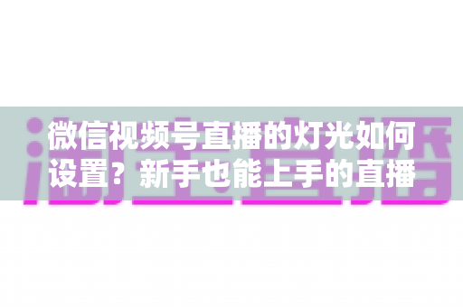 微信视频号直播的灯光如何设置?新手也能上手的直播间布光全攻略,快速提升画面质感与观看体验 微信视频号直播的灯光如何设置?新手也能上手的直播间布光全攻略,快速提升画面质感与观看体验