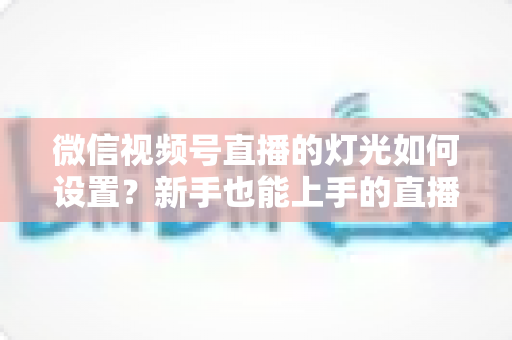 微信视频号直播的灯光如何设置?新手也能上手的直播间布光全攻略,快速提升画面质感与观看体验 微信视频号直播的灯光如何设置?新手也能上手的直播间布光全攻略,快速提升画面质感与观看体验