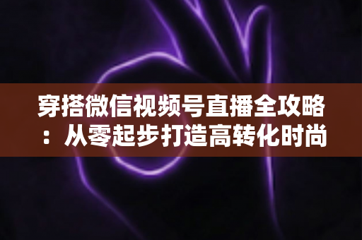 穿搭微信视频号直播全攻略：从零起步打造高转化时尚直播间的实战手册