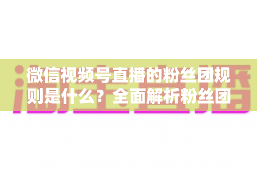 微信视频号直播的粉丝团规则是什么?全面解析粉丝团玩法、权益与注意事项 微信视频号直播的粉丝团规则是什么?全面解析粉丝团玩法、权益与注意事项