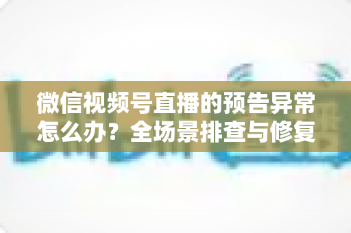 微信视频号直播的预告异常怎么办？全场景排查与修复指南，助你稳稳锁住开播流量