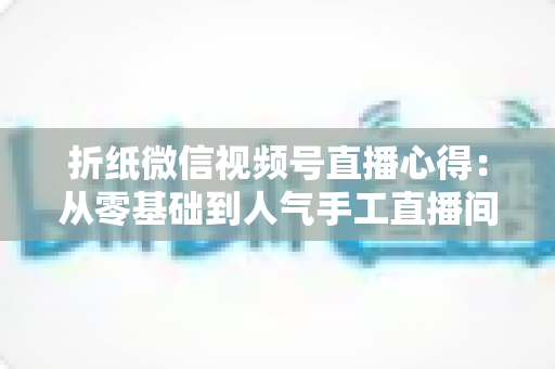 折纸微信视频号直播心得:从零基础到人气手工直播间的实战经验全解析 折纸微信视频号直播心得:从零基础到人气手工直播间的实战经验全解析