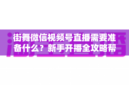 街舞微信视频号直播需要准备什么？新手开播全攻略帮你一次搞定