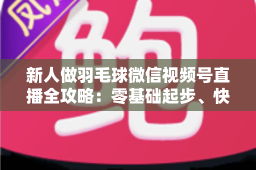 新人做羽毛球微信视频号直播全攻略：零基础起步、快速涨粉与变现的实战指南