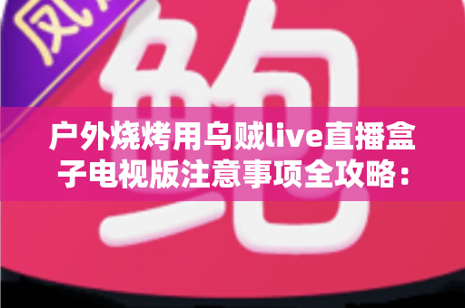 户外烧烤用乌贼live直播盒子电视版注意事项全攻略：安全使用与稳定直播一次掌握