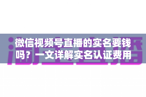 微信视频号直播的实名要钱吗？一文详解实名认证费用、流程与避坑指南