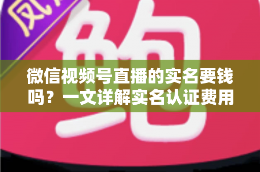 微信视频号直播的实名要钱吗？一文详解实名认证费用、流程与避坑指南