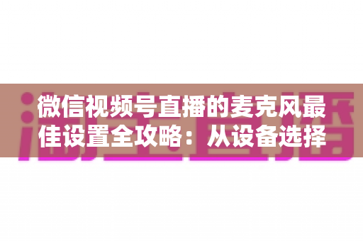 微信视频号直播的麦克风最佳设置全攻略:从设备选择到参数调优,播出发烧级清晰人声 微信视频号直播的麦克风最佳设置全攻略:从设备选择到参数调优,播出发烧级清晰人声