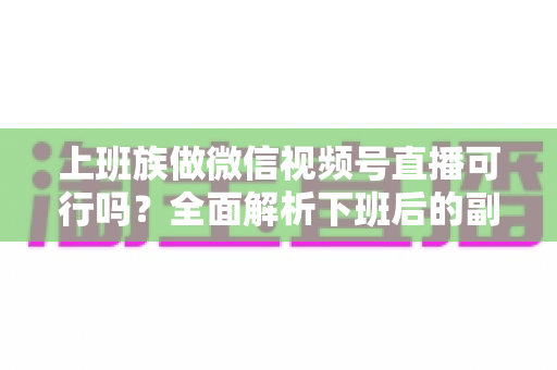 上班族做微信视频号直播可行吗?全面解析下班后的副业新机会 上班族做微信视频号直播可行吗?全面解析下班后的副业新机会