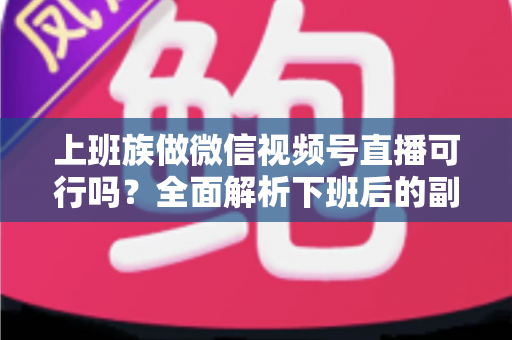上班族做微信视频号直播可行吗?全面解析下班后的副业新机会 上班族做微信视频号直播可行吗?全面解析下班后的副业新机会
