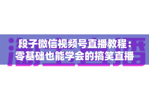 段子微信视频号直播教程：零基础也能学会的搞笑直播变现全攻略